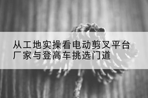 佛山电动剪叉升降平台厂家-从工地实操看电动剪叉平台厂家与登高车挑选门道