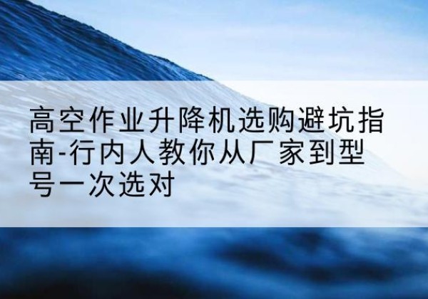 佛山升降平台厂家-高空作业升降机选购避坑指南-行内人教你从厂家到型号一次选对