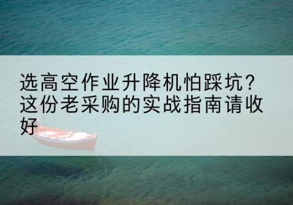 佛山高空作业升降机厂家推荐-选高空作业升降机怕踩坑？这份老采购的实战指南请收好