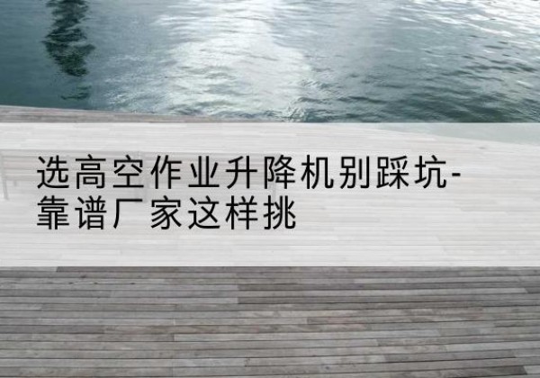 佛山剪叉式升降机厂家-选高空作业升降机别踩坑-靠谱厂家这样挑