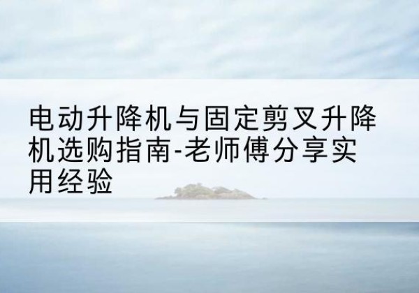 佛山电动升降机怎么选-电动升降机与固定剪叉升降机选购指南-老师傅分享实用经验