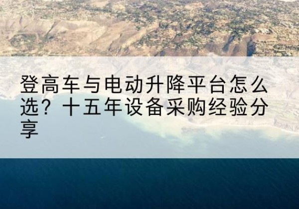 佛山登高车厂家厂家-登高车与电动升降平台怎么选？十五年设备采购经验分享