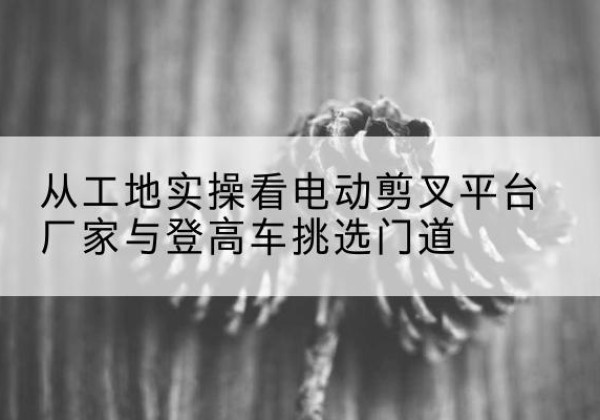 佛山电动剪叉升降平台厂家-从工地实操看电动剪叉平台厂家与登高车挑选门道