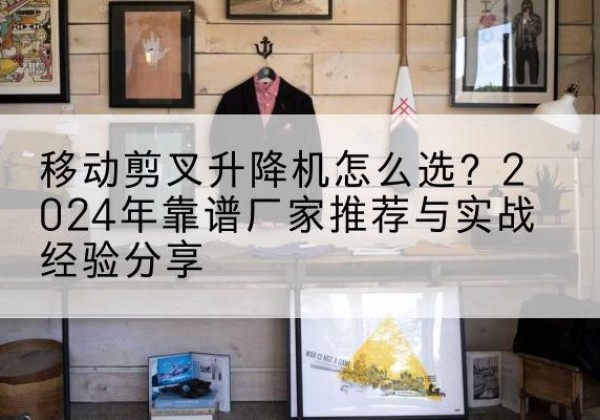 佛山升降平台厂家推荐-移动剪叉升降机怎么选？2024年靠谱厂家推荐与实战经验分享